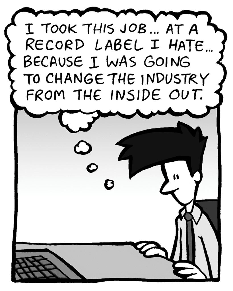 JOEL: (thinking) I took this job... at a record label I hate... because I was going to change the industry from the inside out.