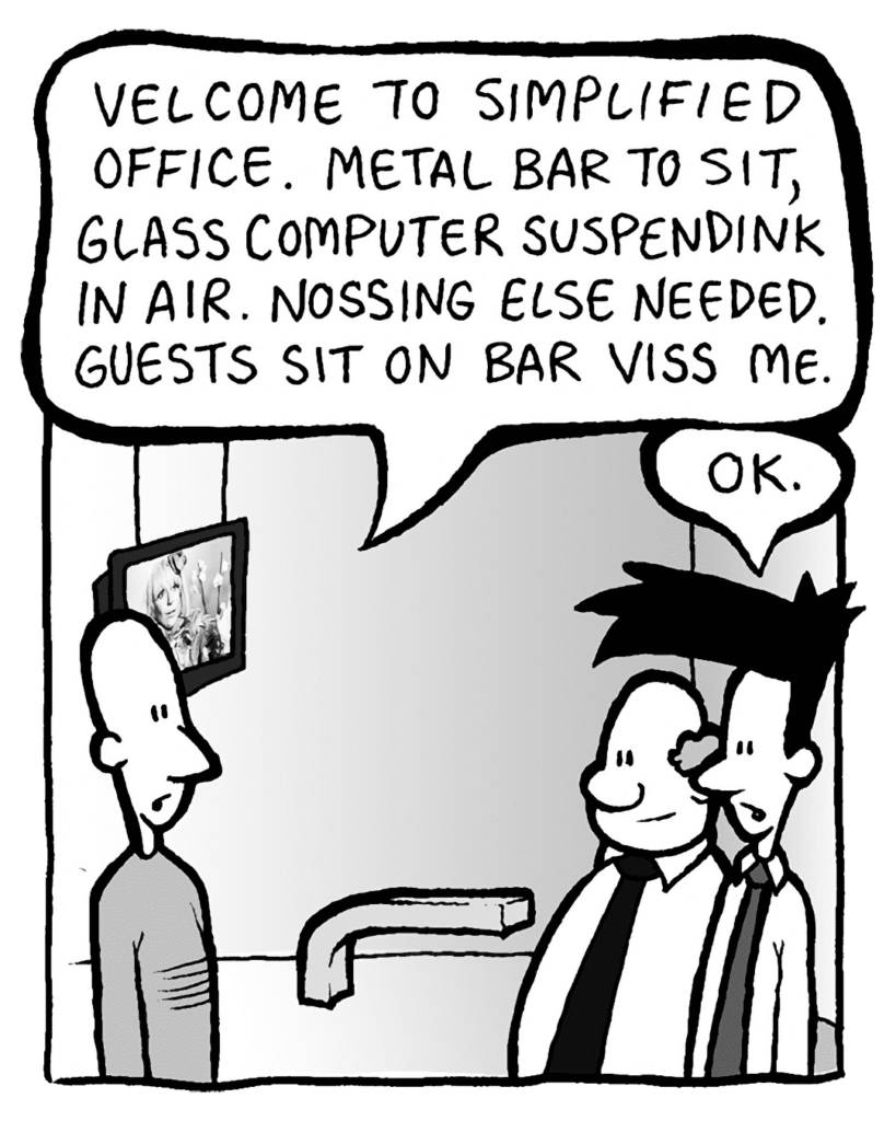 KURT: Velcome to simplified office. Metal bar to sit, glass computer suspendink in air. Nothing else needed. Guests sit on bar with me, here.
JOEL: OK.