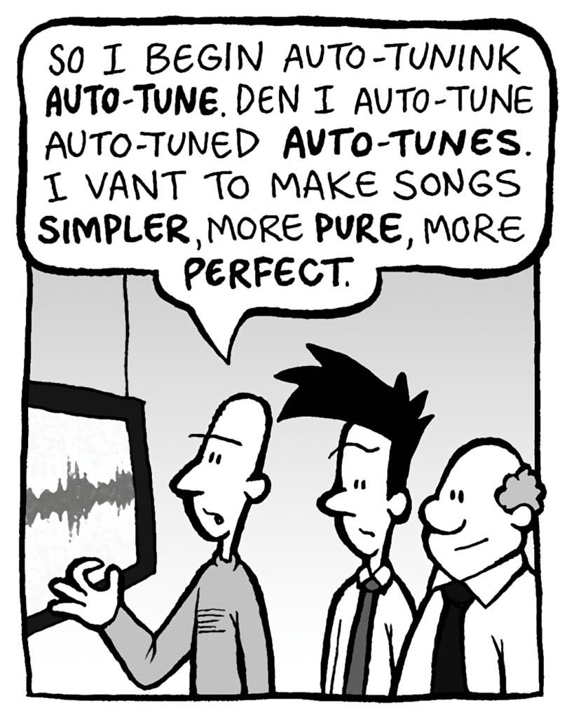 KURT: So I began Auto-Tuning AUTO-TUNE. Den I Auto-Tune Auto-Tuned AUTO-TUNES. I vant to make songs SIMPLER, more PURE, more PERFECT.