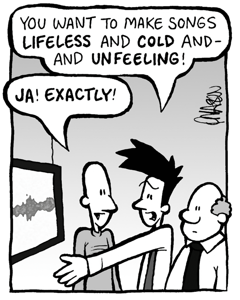 JOEL: You want to make songs LIFELESS and COLD and- and UNFEELING!
KURT: JA! EXACTLY!