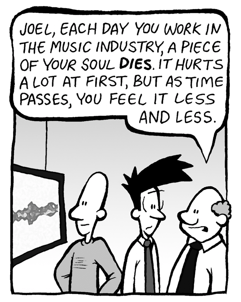 BART: Joel, each day you work in the music industry, a piece of your soul DIES. It hurts a lot at first, but as time passes, you feel it less and less.