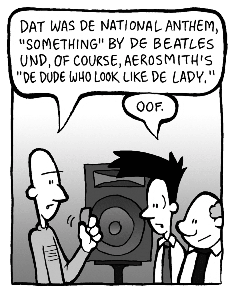 KURT: Dat was de National Anthem, "Something" by de Beatles und, of course, Aerosmith's "Dude Who Look Like de Lady".
JOEL: Oof.