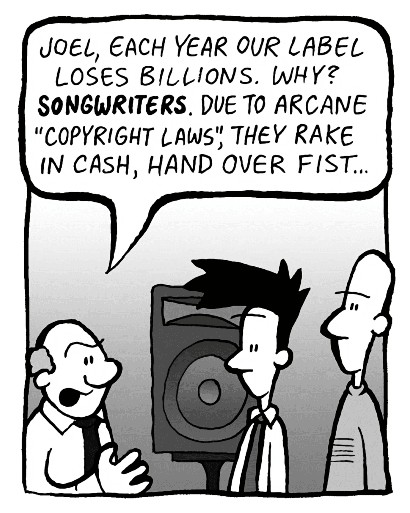 BART: Joel, each year our label loses billions. Why? SONGWRITERS. Due to arcane copyright laws, they rake in cash, hand over fist.