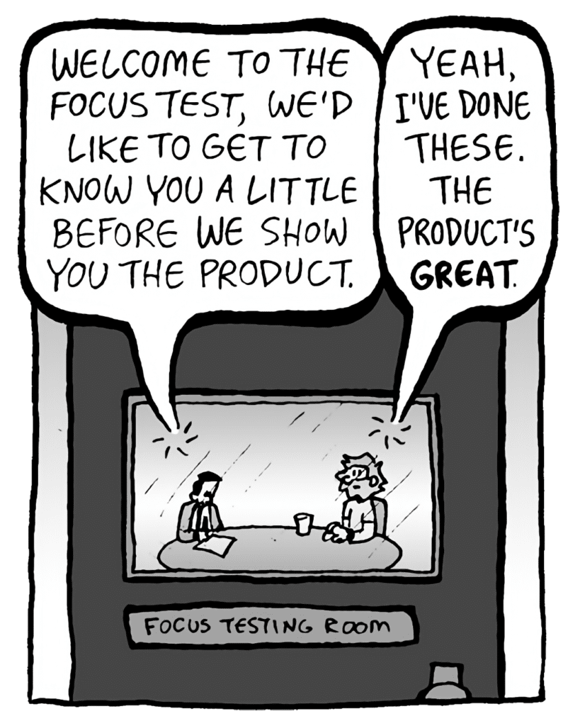 TESTER: So, prior to the focus test, we just want to get to know you a little before we show you the product.
GREG: Yeah, I've done these. The product's great.
