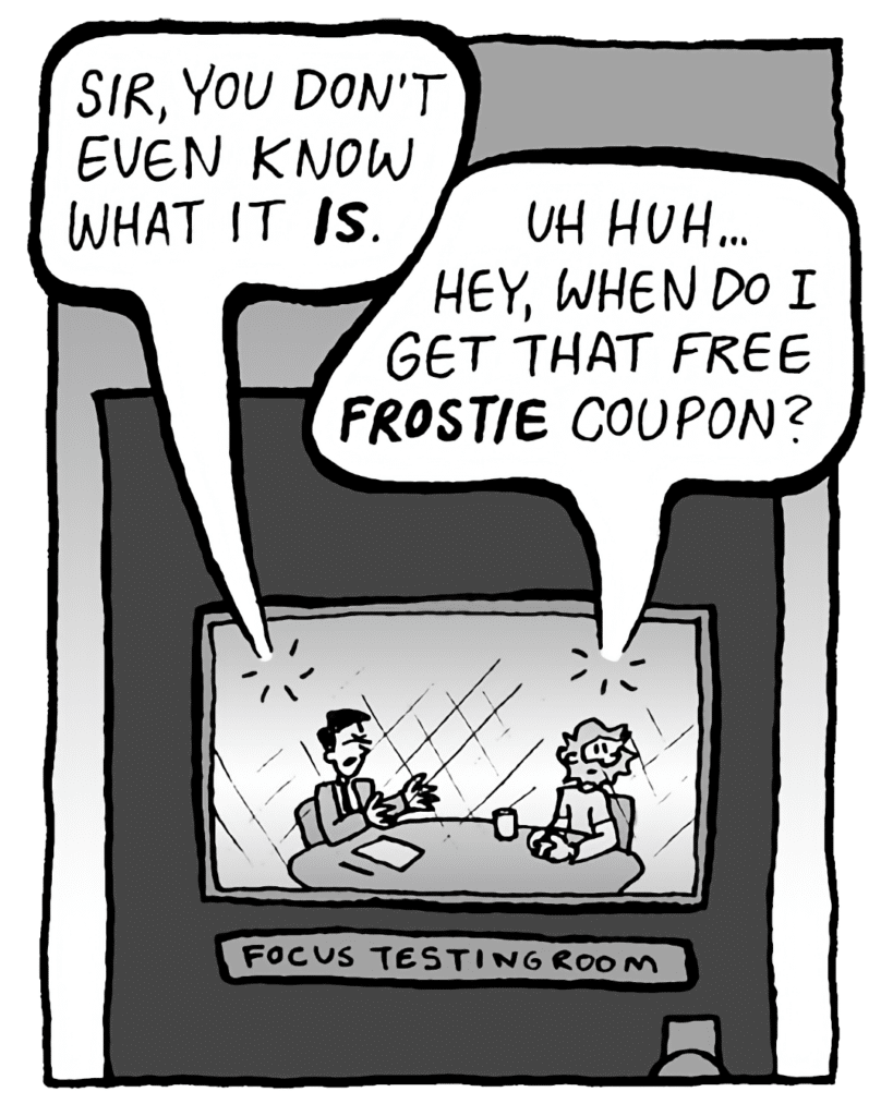 TESTER: Sir, you don't even know what it IS.
GREG: Uh huh... hey, when do I get that free Frostie coupon?