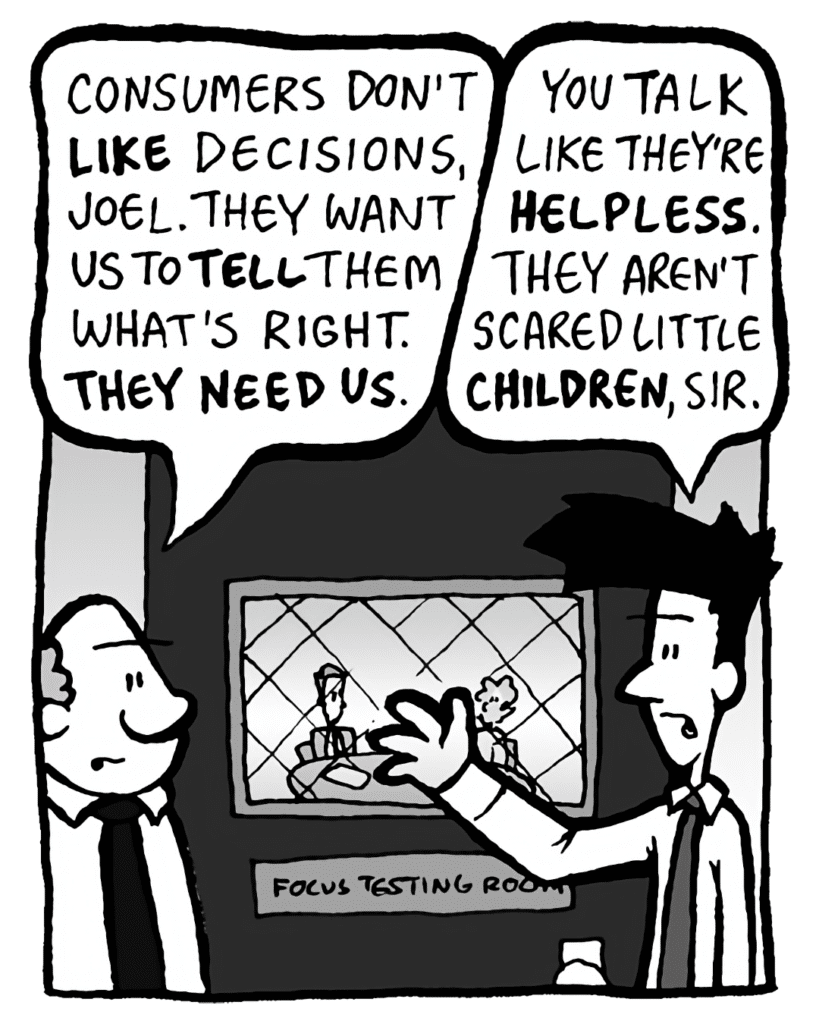 BART: Consumers don't LIKE decisions, Joel. They want us to TELL them what's right. THEY NEED US.
JOEL: You talk like they're HELPLESS. They aren't scared little CHILDREN, sir.