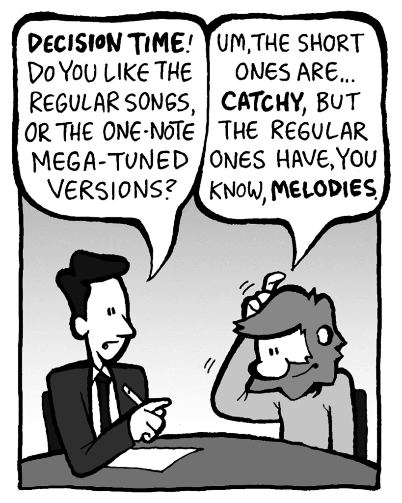 TESTER: DECISION TIME! Do you like the regular songs, or the one-note Mega-Tuned versions?
GREG: Um, the short ones are... CATCHY, but the regular ones have, you know, MELODIES.