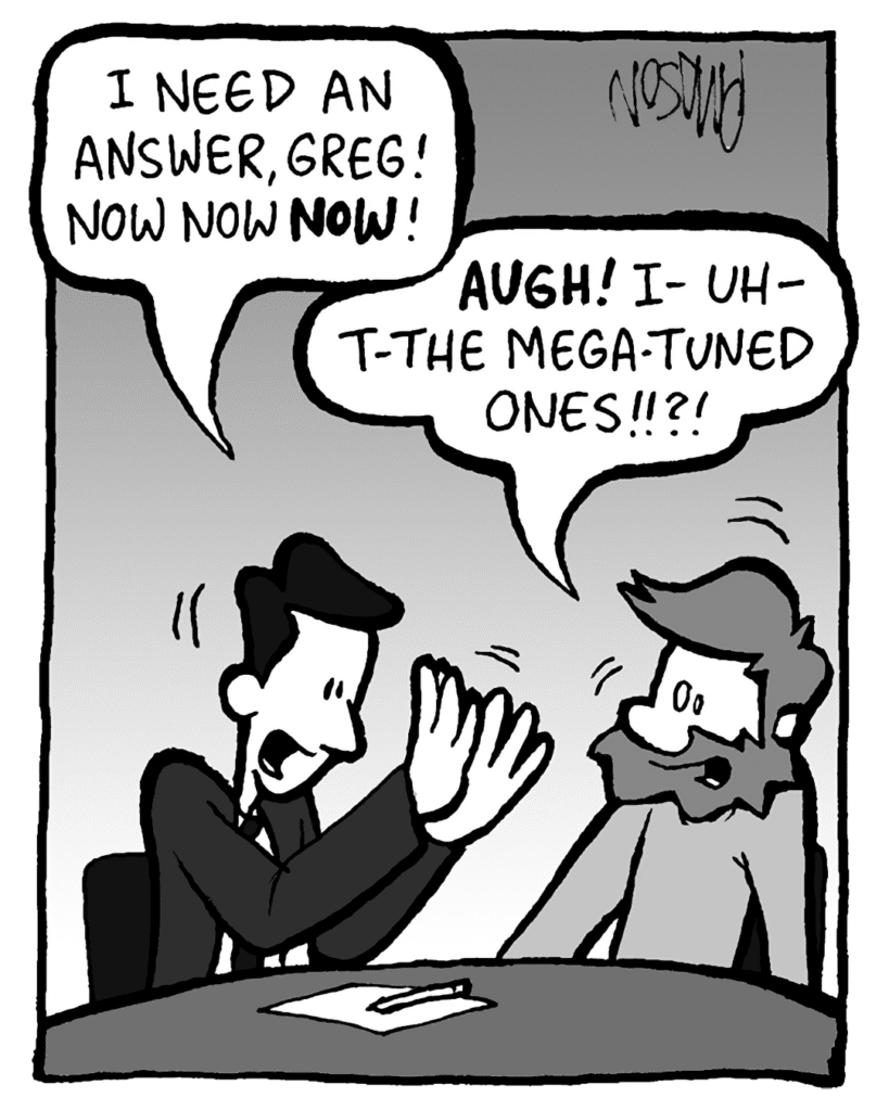 TESTER: I need an answer, Greg! Now now NOW!
GREG: AUGH! I- uh- t-the Mega-Tuned ones!!?!