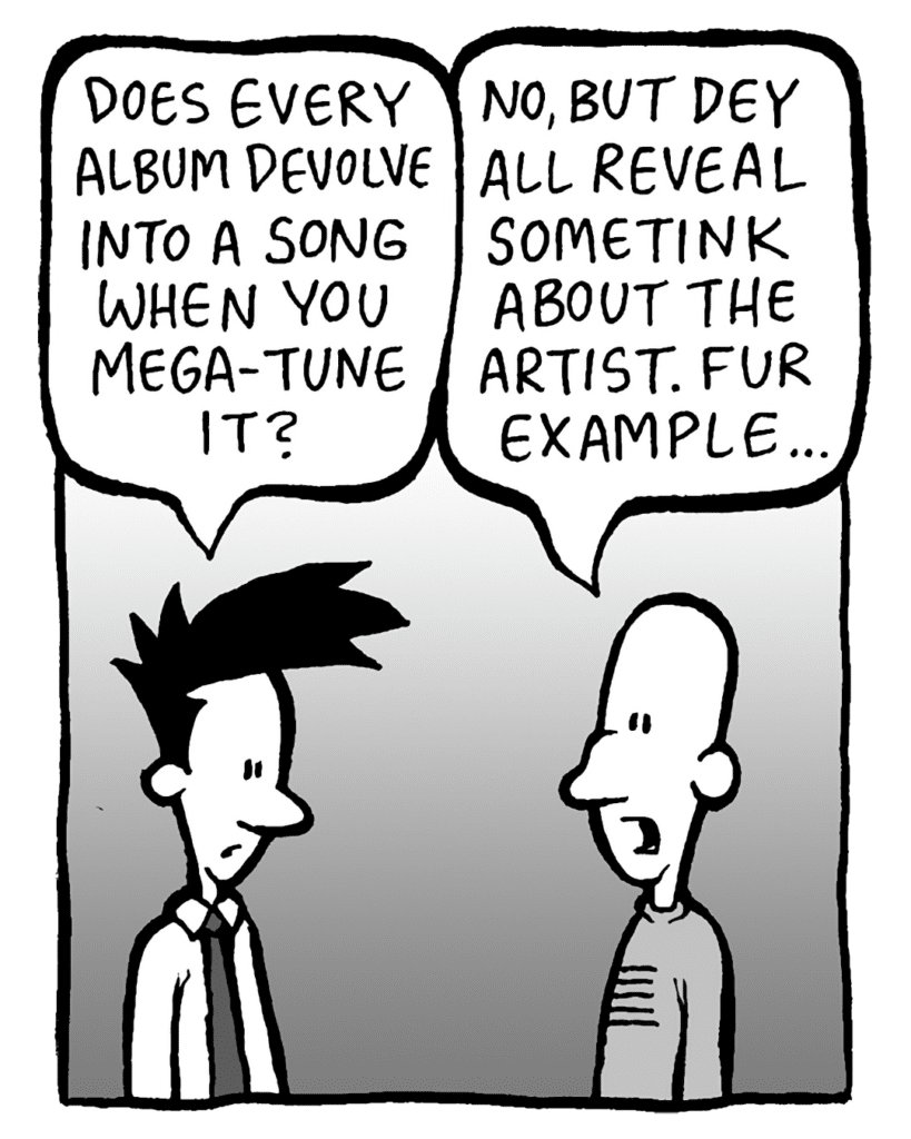 JOEL: Does every album devolve into a song when you Mega-Tune it?
KURT: No, but dey all reveal sometink about the artist. Fur example...