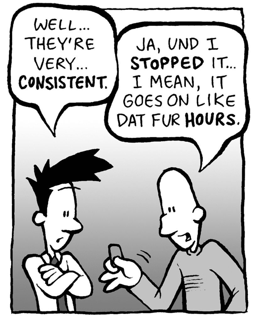 JOEL: Well... they're very... CONSISTENT.
KURT: Ja, und I STOPPED it... I mean, it goes on like dat fur HOURS.