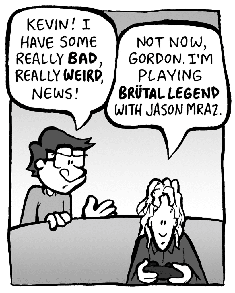 GORDON: Kevin! I have some really bad, really WEIRD, news!
KEVIN: Not now, Gordon. I'm playing Brutal Legend with Jason Mraz.