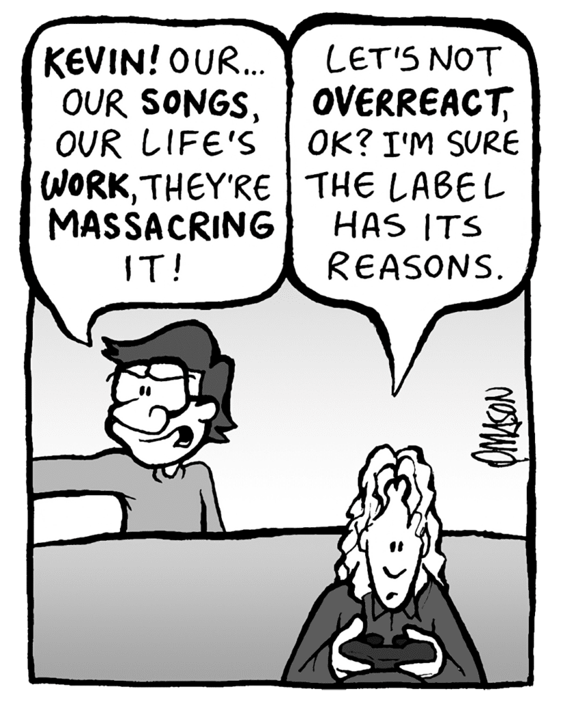 GORDON: Kevin! Our songs... our life's work.... they're homogenizing it. They're massacring it!!!
KEVIN: Let's not overreact, OK? I'm sure the label has its reasons.
