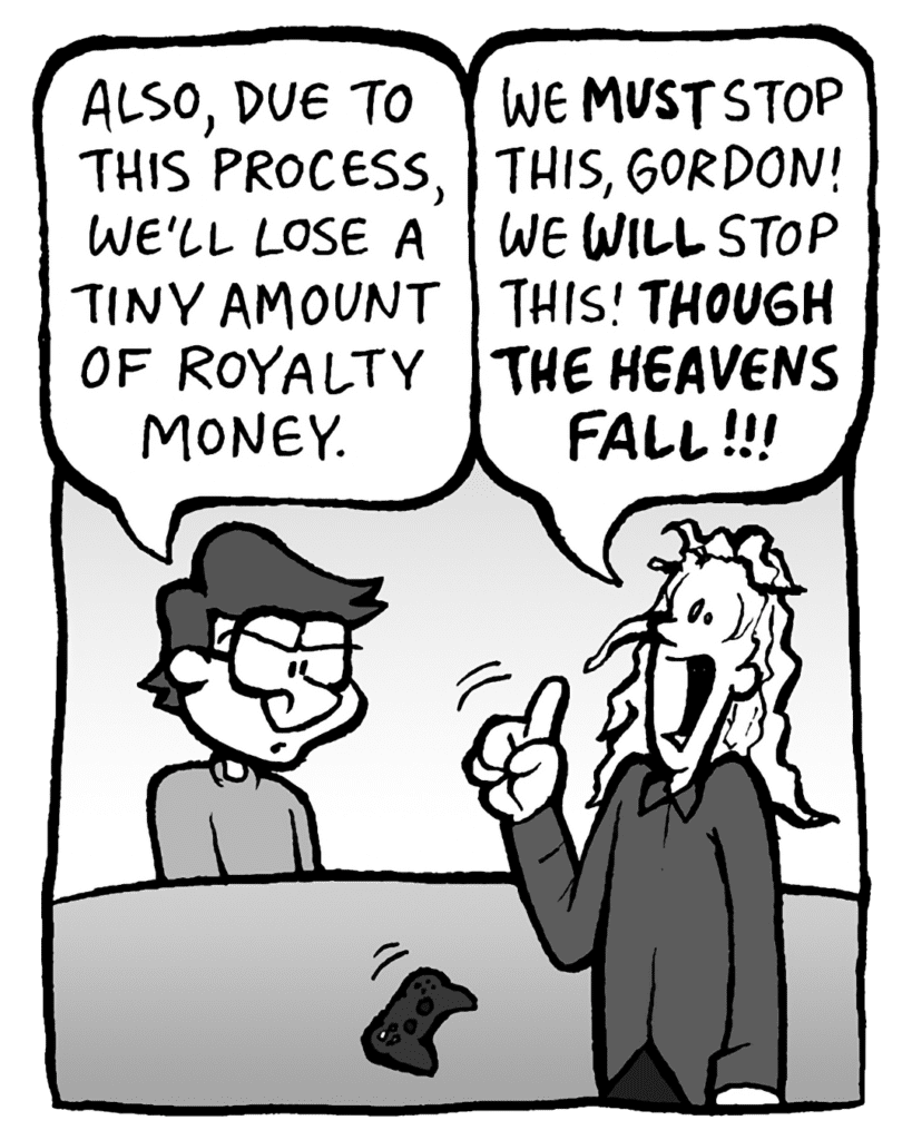 GORDON: On a side note, due to this process, we'll be losing a tiny amount of royalty money.
KEVIN: We must STOP this, Gordon! We WILL stop this! Though the heavens fall!