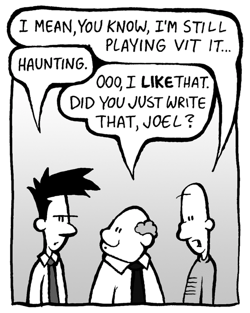 KURT: I mean, you know, I'm still playing vit it.
JOEL: Haunting.
BART: Ooo. I like that. Did you just write that, Joel?