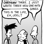 KURT: GRAPEFRUIT! PHOSPHORESCENCE! CARDIGAN! There. I just wrote three new one-note songs.
BART: This is the life, eh Joel?