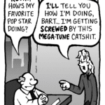 BART: KEVIN! How's my favorite pop star doing?
KEVIN: I'LL tell you how I'm doing, Bart.... I'm getting SCREWED by this MEGA-TUNE catshit.