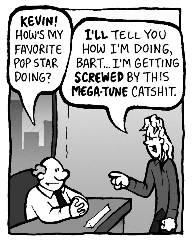 BART: KEVIN! How's my favorite pop star doing?
KEVIN: I'LL tell you how I'm doing, Bart.... I'm getting SCREWED by this MEGA-TUNE catshit.