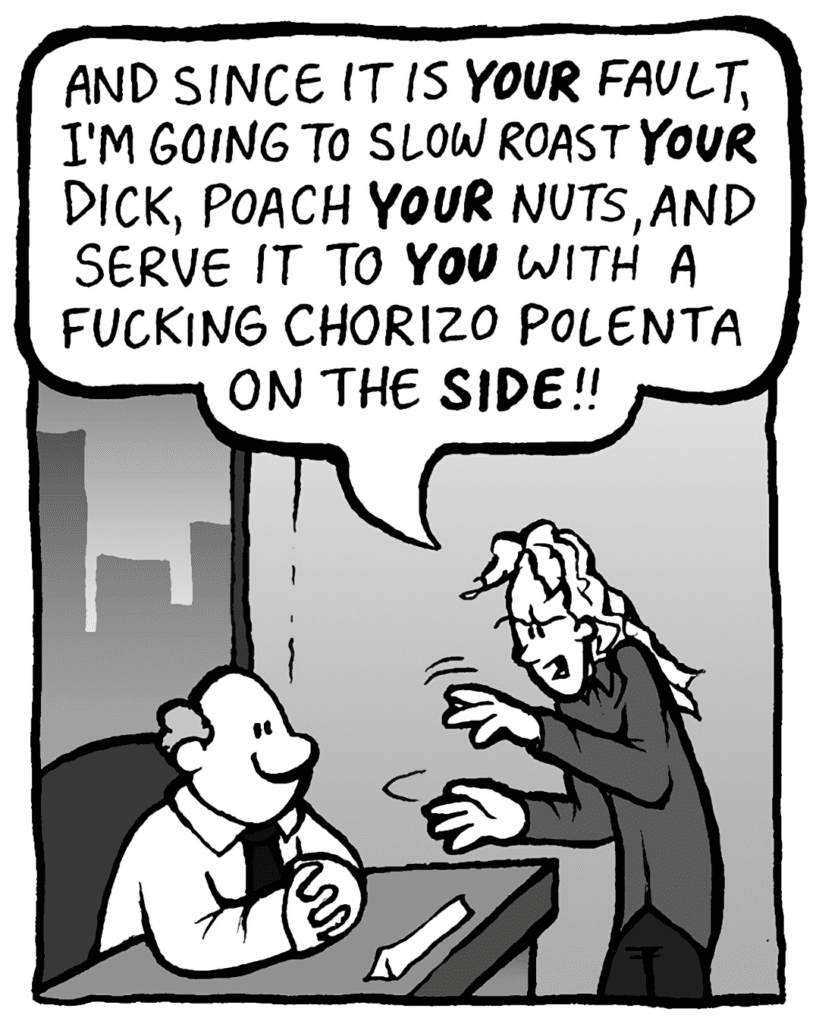 KEVIN: And since it is YOUR fault, I'm now going to slow roast YOUR dick, poach YOUR nuts, and serve it to YOU with a fucking chorizo polenta on the SIDE!!
