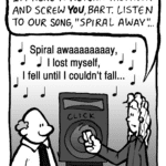KEVIN: I'm here to return the favor and screw YOU, Bart. Listen to our hit song, "Spiral Away"...
MUSIC: Spiral awaaaaaaaay, I lost myself, I fell until I couldn't fall...
