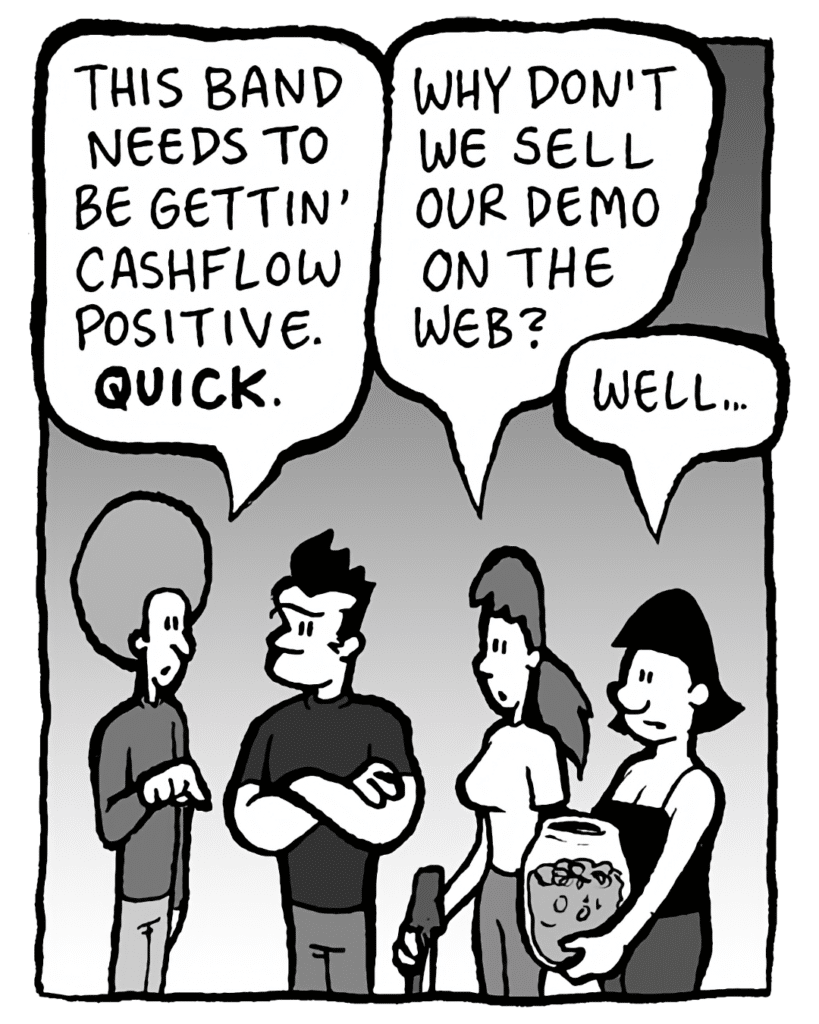 DAN: This band needs to be gettin' cashflow positive. QUICK.
RONI: Why don't we sell our demo on our web?
CHRISTINA: Well...