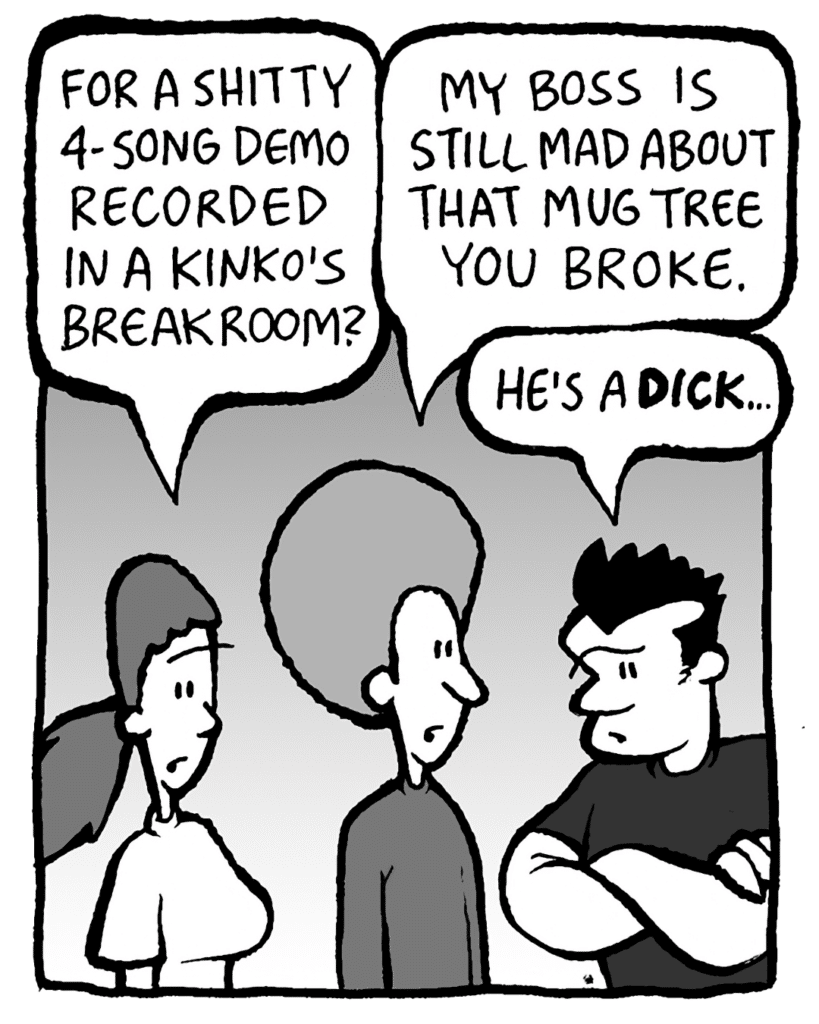 RONI: For a shitty 4-song demo recorded in a Kinko's breakroom?
DAN: My boss is still mad about that mug tree you broke.
JOHN: He's a DICK...