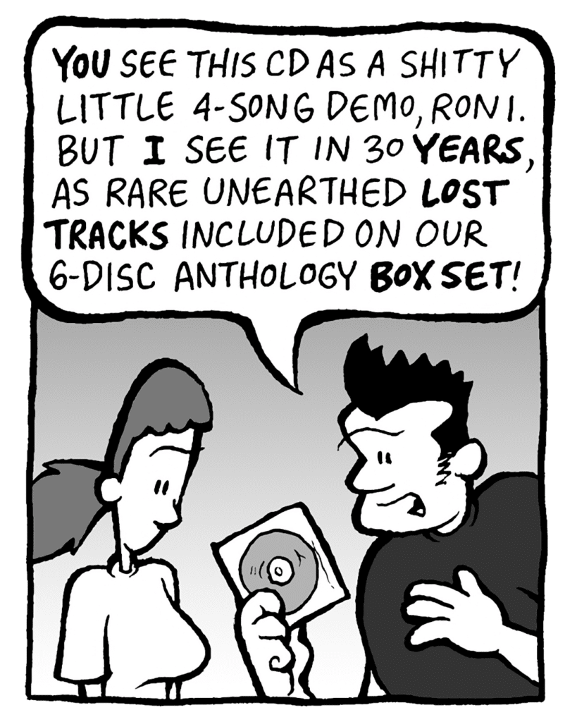 JOHN: YOU see this CD as a shitty little 4-song demo, Roni. But I see it in 30 YEARS, as rare unearthed LOST TRACKS included on our 6-disc anthology BOX SET!