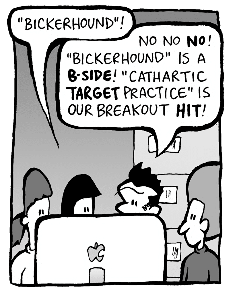 CHRISTINA: "Bickerhound"!
JOHN: No no NO! "Bickerhound" is a B-SIDE! "Cathartic TARGET Practice" is our breakout HIT!