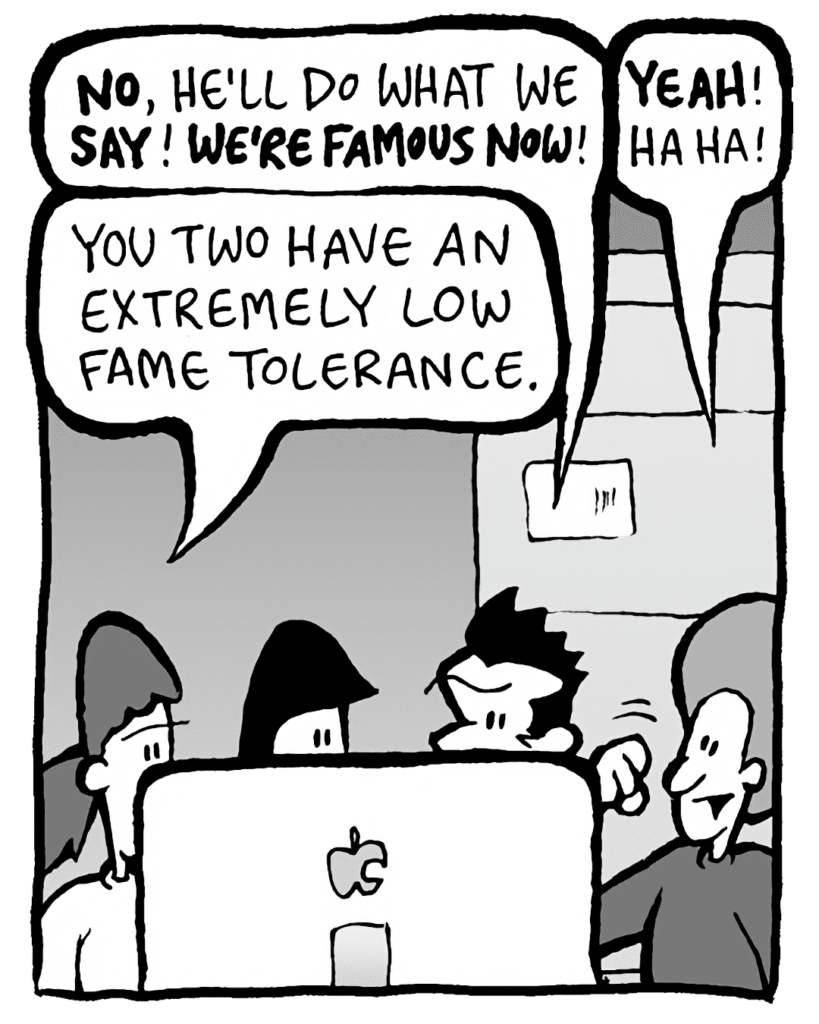 JOHN: NO, he'll do what we SAY! WE'RE FAMOUS NOW!
DAN: YEAH! Ha ha!
RONI: You two have an extremely low fame tolerance.
