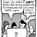 CHRISTINA: Hmm... our site's down. Too many people are trying to download our demo mp3s.
JOHN: WHAT!? What's the fucking point of that?