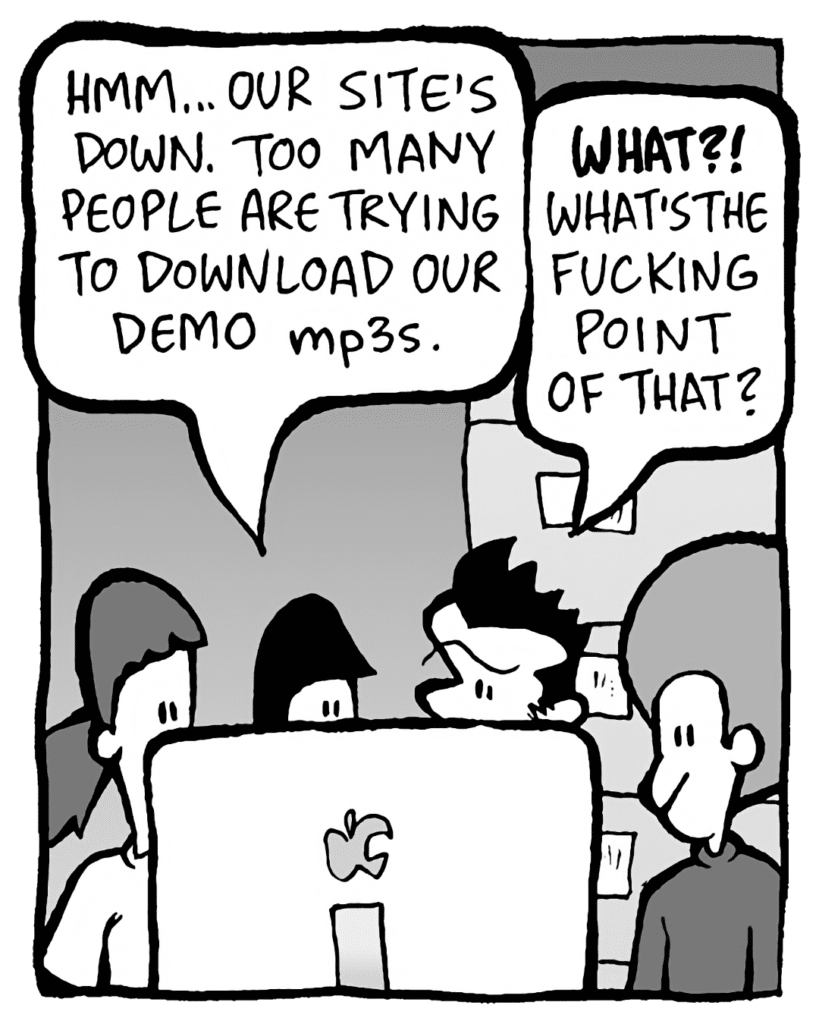 CHRISTINA: Hmm... our site's down. Too many people are trying to download our demo mp3s.
JOHN: WHAT!? What's the fucking point of that?