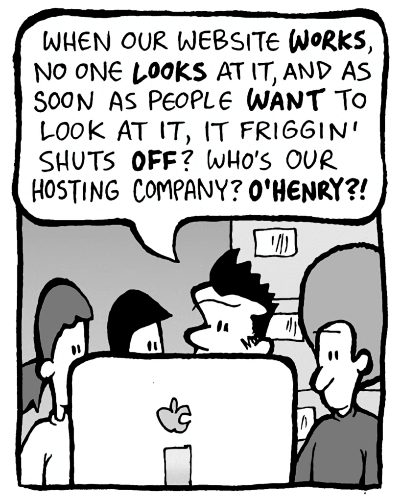JOHN: When our website WORKS, no one LOOKS at it, and as soon as people WANT to look at it, it friggin' shuts OFF? Who's our hosting company? O'HENRY?!