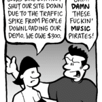 CHRISTINA: Looks like our host shut our site down due to the traffic spike from people downloading our demo. We owe $300.
JOHN: Bah! DAMN these fuckin' MUSIC pirates!
