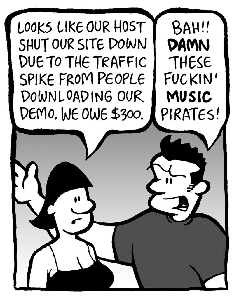 CHRISTINA: Looks like our host shut our site down due to the traffic spike from people downloading our demo. We owe $300.
JOHN: Bah! DAMN these fuckin' MUSIC pirates!