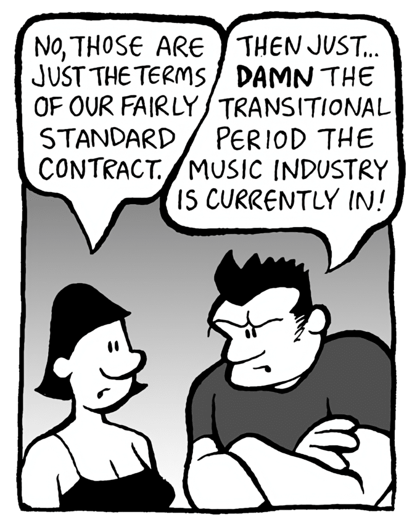 CHRISTINA: No, those are just the terms of our fairly standard contract.
JOHN: Then just... DAMN the transitional period the music industry is currently in!