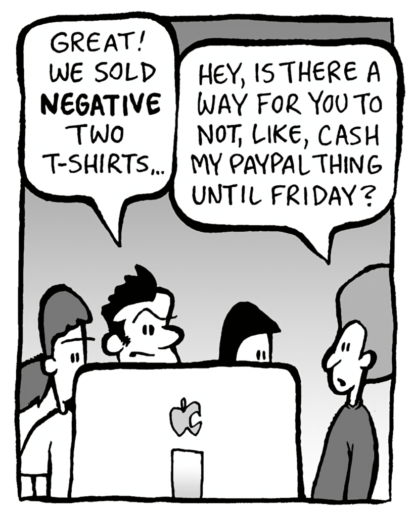 JOHN: Great! We sold NEGATIVE two t-shirts...
DAN: Hey, is there a way for you to not, like, cash my Paypal thing until Friday?