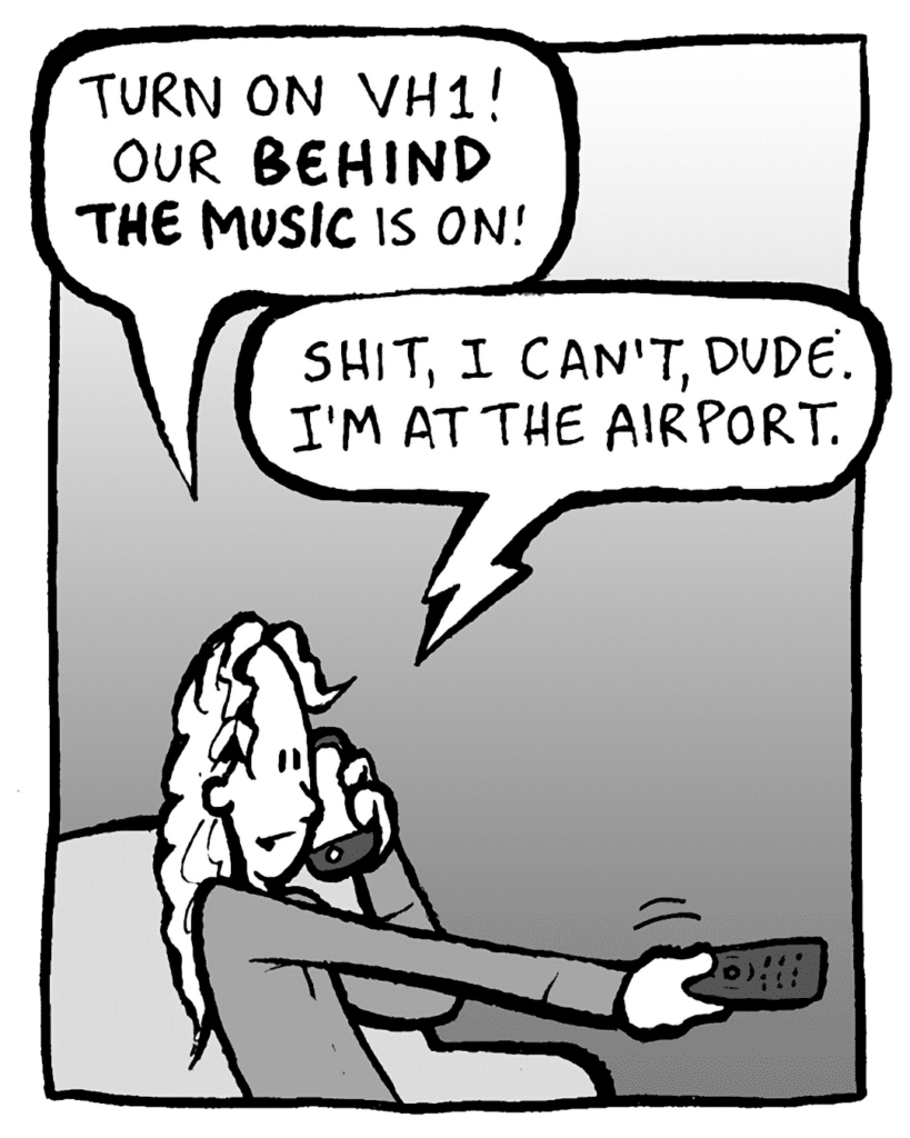 KEVIN: Turn on VH1! Our BEHIND THE MUSIC is on!
PETER: Shit, I can't, dude. I'm at the airport.
