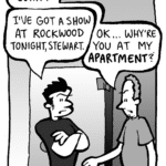STEWART: John?
JOHN: I've got a show at Rockwood tonight, Stewart.
STEWART: OK… why're you at my APARTMENT?