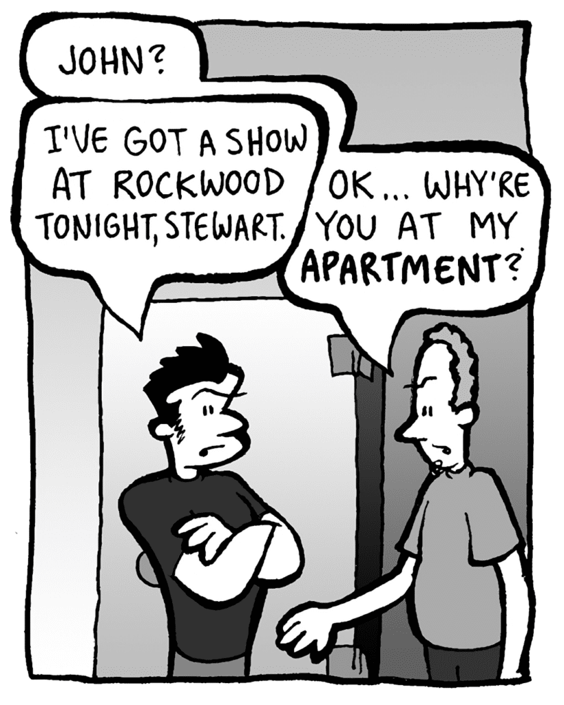 STEWART: John?
JOHN: I've got a show at Rockwood tonight, Stewart.
STEWART: OK… why're you at my APARTMENT?