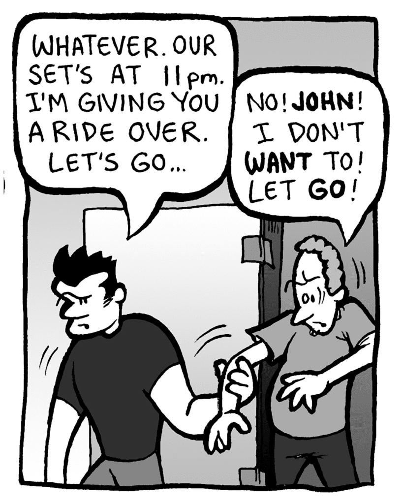 JOHN: Whatever. Our set's at 11pm. I'm giving you a ride over. Let's go...
STEWART: No! JOHN! I don't WANT to! Let GO!