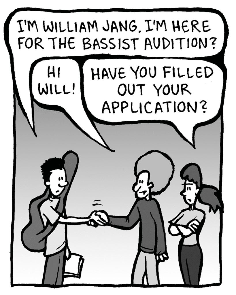 WILLIAM: I'm WIlliam Jang. I'm here for the bassist audition?
DAN: Hi Will!
RONI: Have you filled out your application?