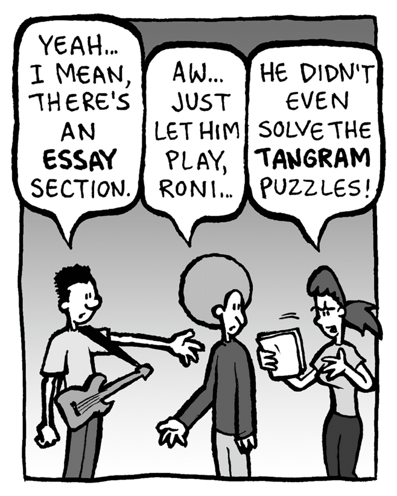 WILLIAM: Yeah... I mean, there's an ESSAY section.
DAN: Aw, just let him play, Roni...
RONI: He didn't even solve the TANGRAM puzzles!