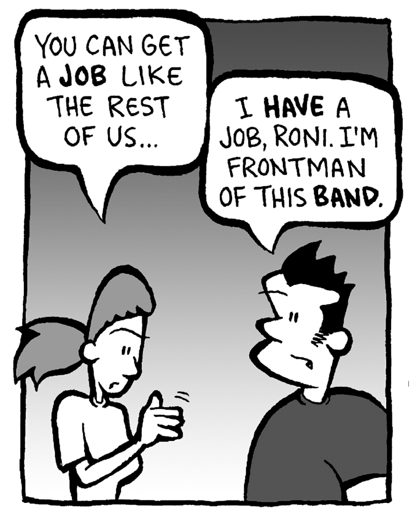 RONI: You can get a JOB like the rest of us...
JOHN: I HAVE a job, Roni. I'm frontman of this BAND.