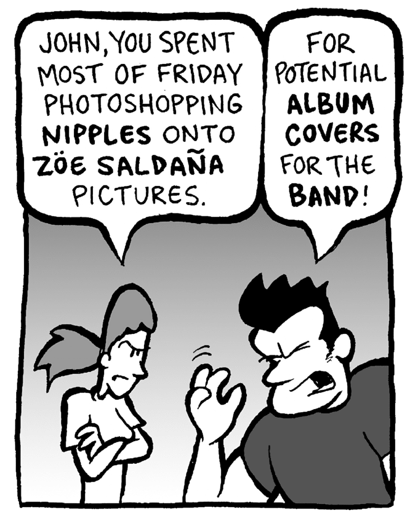 RONI: John, you spent most of Friday photoshopping NIPPLES onto ZOE SALDANA pictures.
JOHN: For potential ALBUM covers for the BAND!