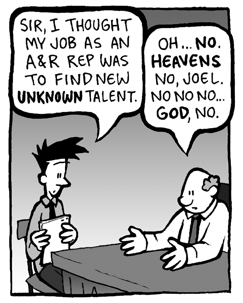 JOEL: Sir, I thought my job as an A&R rep was to find new UNKNOWN talent.
BART: Oh... NO. HEAVENS no, Joel. No no no… GOD, no.