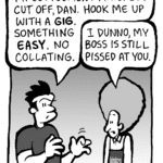 JOHN: My settlement money got cut off, Dan. Hook me up with a GIG. Something EASY. No collating.
DAN: I dunno, my boss is still pissed at you.