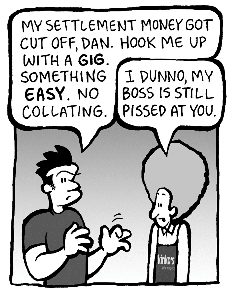 JOHN: My settlement money got cut off, Dan. Hook me up with a GIG. Something EASY. No collating.
DAN: I dunno, my boss is still pissed at you.