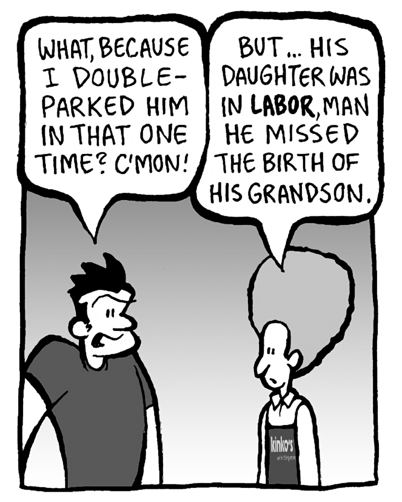 JOHN: What, because I double-parked him in that one time? C'mon!
DAN: But... his daughter was in LABOR, man. He missed the birth of his grandson.