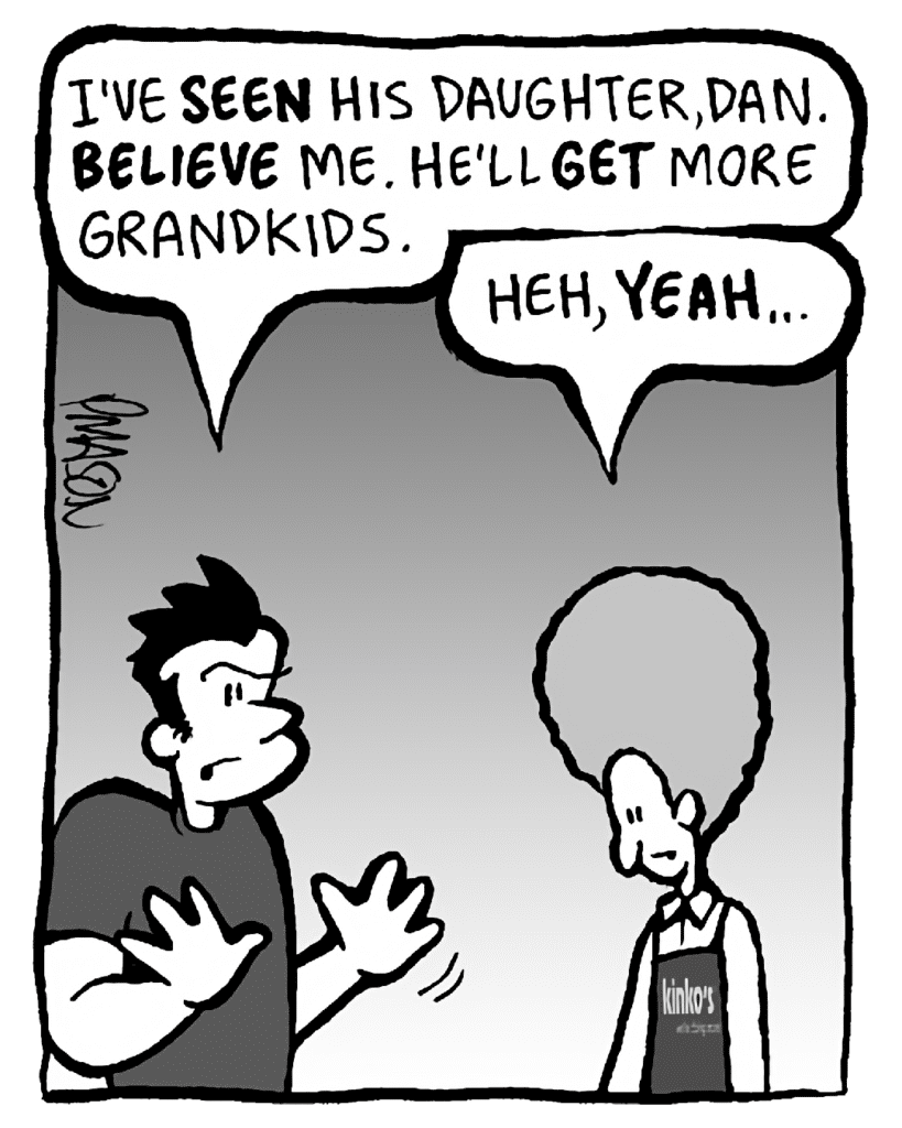 JOHN: I've SEEN his daughter, Dan. BELIEVE me. He'll GET more grandkids.
DAN: Heh, YEAH…