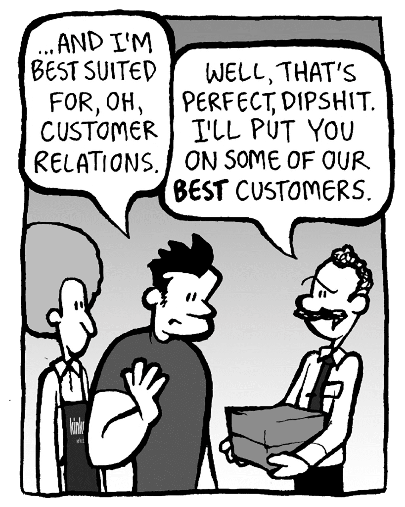 JOHN: … and I'm best suited for, oh, customer relations.
KINKO'S BOSS: Well, that's perfect, dipshit. I'll put you on some of our BEST customers.