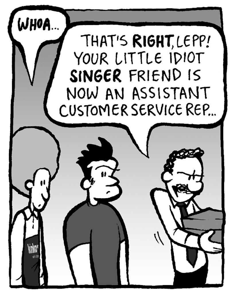 DAN: WHOA...
KINKO'S BOSS: That's RIGHT, Lepp. Your little idiot SINGER friend is now an Assistant Customer Service Rep…